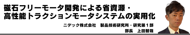 電動化時代を支える技術者人財育成~スズキの研修体系と実践~ スズキ株式会社 山口 大輔 磁石フリーモータ開発による省資源・ 高性能トラクションモータシステムの実用化 ニデック株式会社 製品技術研究所 研究第1部 部長 上田智哉